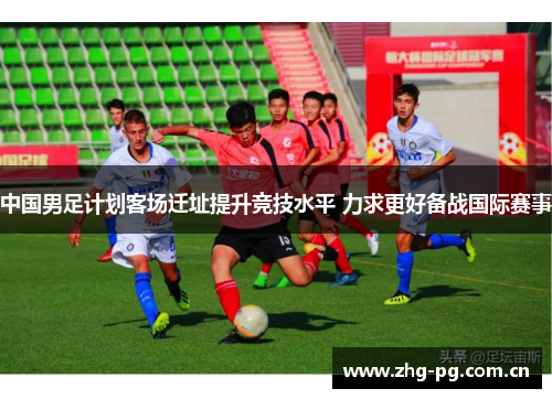中国男足计划客场迁址提升竞技水平 力求更好备战国际赛事 中国男足计划客场迁址提升竞技水平 力求更好备战国际赛事